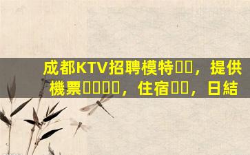 成都KTV招聘模特，提供機票，住宿，日結